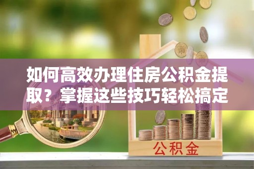 巫溪如何高效办理住房公积金提取？掌握这些技巧轻松搞定