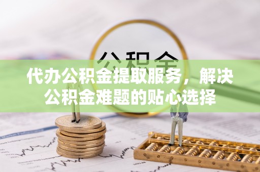 巫溪代办公积金提取服务，解决公积金难题的贴心选择