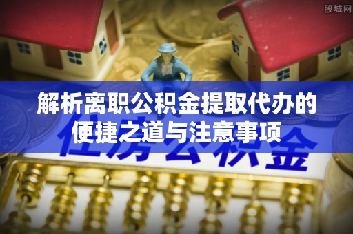 巫溪解析离职公积金提取代办的便捷之道与注意事项