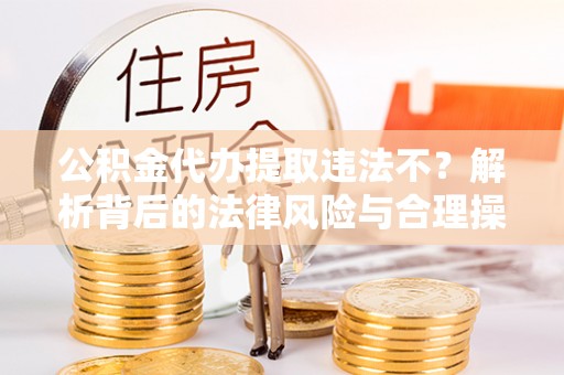 巫溪公积金代办提取违法不？解析背后的法律风险与合理操作