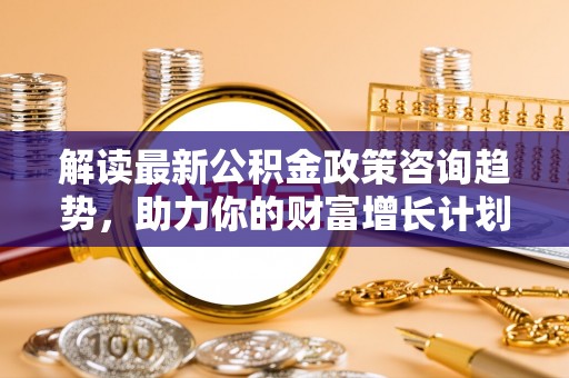 巫溪解读最新公积金政策咨询趋势，助力你的财富增长计划