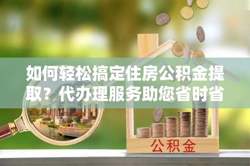 巫溪如何轻松搞定住房公积金提取？代办理服务助您省时省力