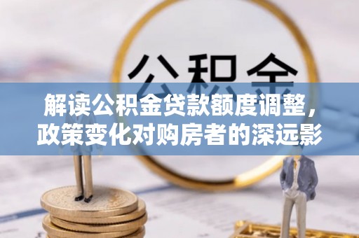 巫溪解读公积金贷款额度调整，政策变化对购房者的深远影响