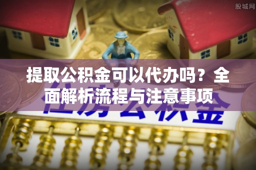 巫溪提取公积金可以代办吗？全面解析流程与注意事项
