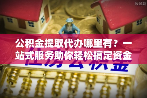 巫溪公积金提取代办哪里有？一站式服务助你轻松搞定资金难题