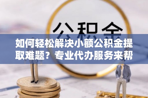 巫溪如何轻松解决小额公积金提取难题？专业代办服务来帮忙