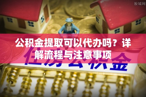 巫溪公积金提取可以代办吗？详解流程与注意事项