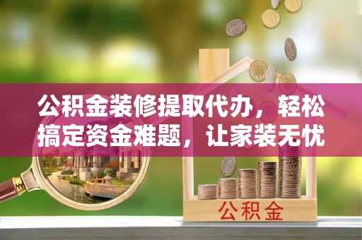 巫溪公积金装修提取代办，轻松搞定资金难题，让家装无忧