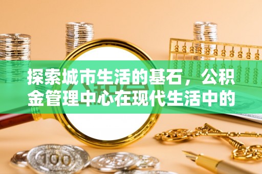 巫溪探索城市生活的基石，公积金管理中心在现代生活中的重要角色