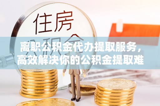 巫溪离职公积金代办提取服务，高效解决你的公积金提取难题