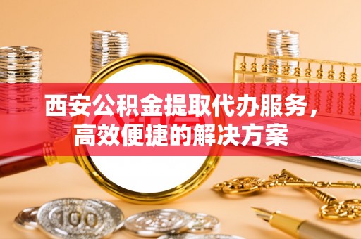 巫溪西安公积金提取代办服务，高效便捷的解决方案
