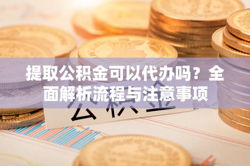 巫溪提取公积金可以代办吗？全面解析流程与注意事项