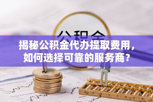 巫溪揭秘公积金代办提取费用，如何选择可靠的服务商？