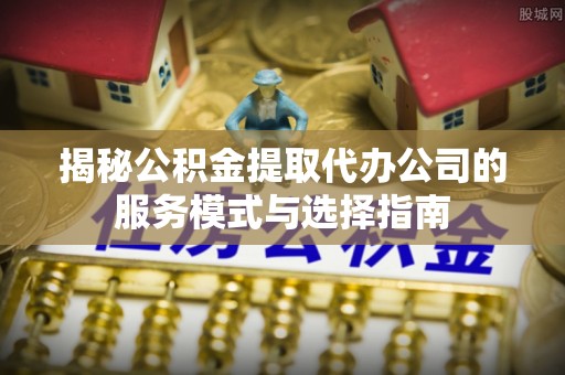 巫溪揭秘公积金提取代办公司的服务模式与选择指南