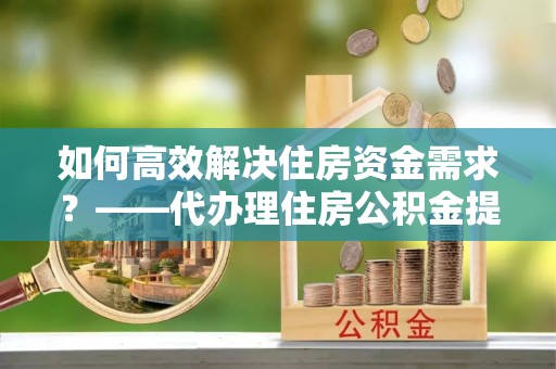 巫溪如何高效解决住房资金需求？——代办理住房公积金提取服务全解析