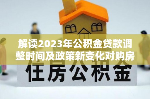 巫溪解读2023年公积金贷款调整时间及政策新变化对购房的影响