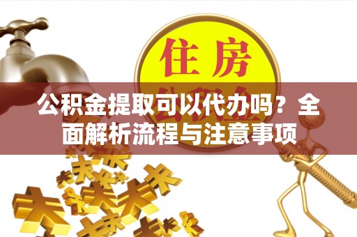 巫溪公积金提取可以代办吗？全面解析流程与注意事项
