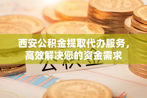 巫溪西安公积金提取代办服务，高效解决您的资金需求