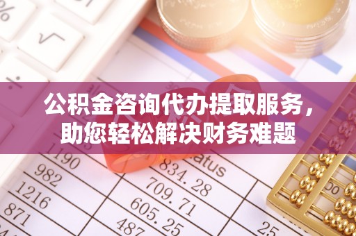 巫溪公积金咨询代办提取服务，助您轻松解决财务难题