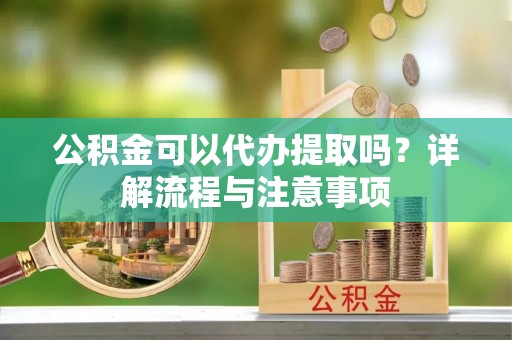 巫溪公积金可以代办提取吗？详解流程与注意事项