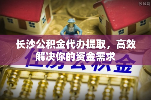 巫溪长沙公积金代办提取，高效解决你的资金需求