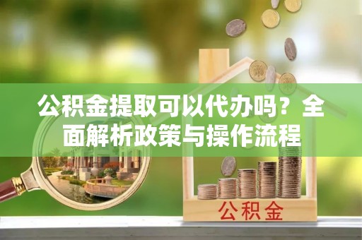 巫溪公积金提取可以代办吗？全面解析政策与操作流程
