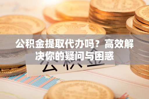 巫溪公积金提取代办吗？高效解决你的疑问与困惑