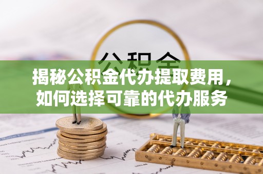 巫溪揭秘公积金代办提取费用，如何选择可靠的代办服务