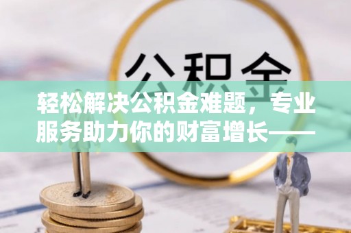 巫溪轻松解决公积金难题，专业服务助力你的财富增长——代办公积金提取