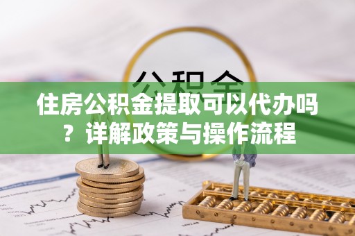 巫溪住房公积金提取可以代办吗？详解政策与操作流程