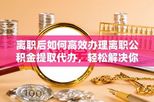 巫溪离职后如何高效办理离职公积金提取代办，轻松解决你的后顾之忧