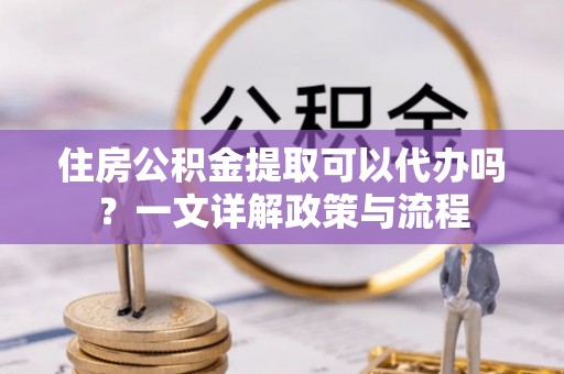 巫溪住房公积金提取可以代办吗？一文详解政策与流程