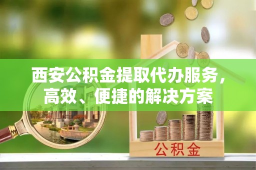 巫溪西安公积金提取代办服务，高效、便捷的解决方案