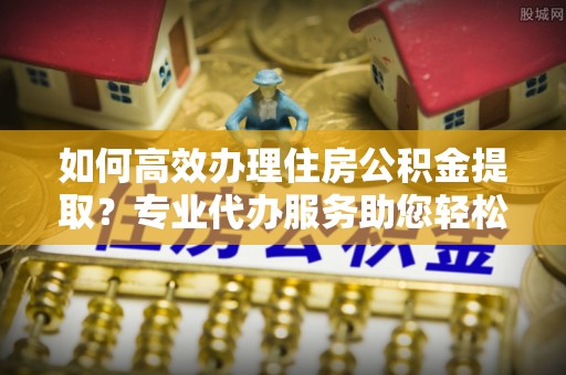 巫溪如何高效办理住房公积金提取？专业代办服务助您轻松搞定