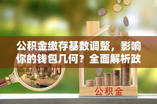 巫溪公积金缴存基数调整，影响你的钱包几何？全面解析政策与实际收益