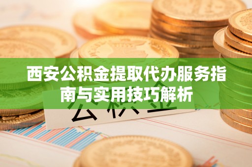 巫溪西安公积金提取代办服务指南与实用技巧解析