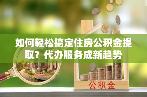 巫溪如何轻松搞定住房公积金提取？代办服务成新趋势