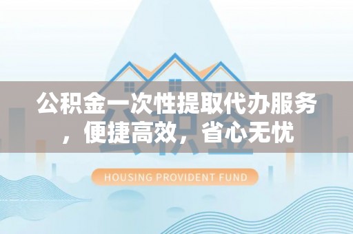 巫溪公积金一次性提取代办服务，便捷高效，省心无忧