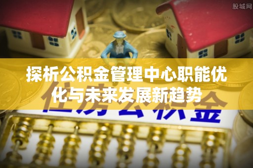 巫溪探析公积金管理中心职能优化与未来发展新趋势