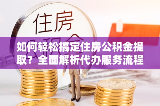 巫溪如何轻松搞定住房公积金提取？全面解析代办服务流程与优势