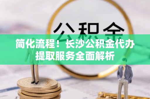 巫溪简化流程！长沙公积金代办提取服务全面解析