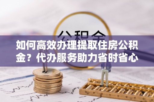巫溪如何高效办理提取住房公积金？代办服务助力省时省心