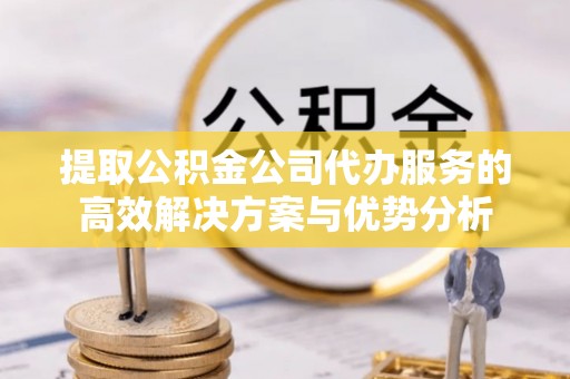巫溪提取公积金公司代办服务的高效解决方案与优势分析