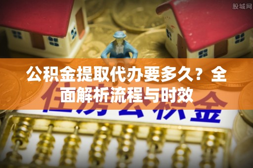 巫溪公积金提取代办要多久？全面解析流程与时效