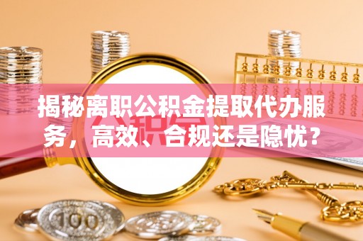 巫溪揭秘离职公积金提取代办服务，高效、合规还是隐忧？