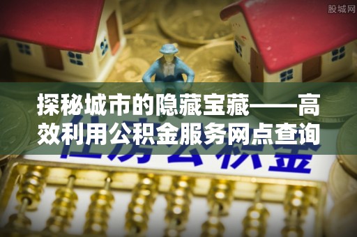 巫溪探秘城市的隐藏宝藏——高效利用公积金服务网点查询提升生活品质