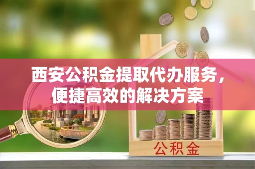 巫溪西安公积金提取代办服务，便捷高效的解决方案