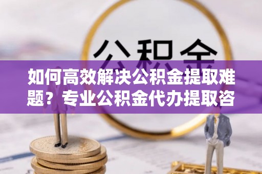 巫溪如何高效解决公积金提取难题？专业公积金代办提取咨询服务来助力