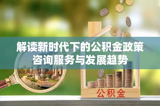 巫溪解读新时代下的公积金政策咨询服务与发展趋势