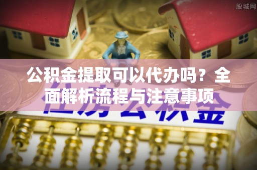 巫溪公积金提取可以代办吗？全面解析流程与注意事项